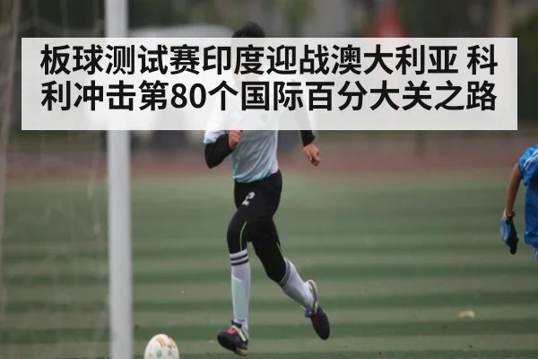 板球测试赛印度迎战澳大利亚 科利冲击第80个国际百分大关之路