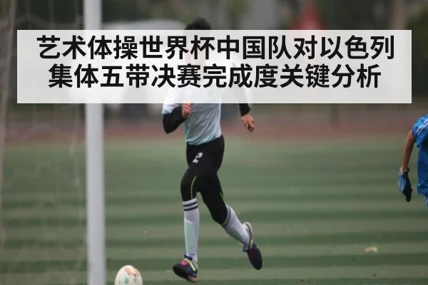 艺术体操世界杯中国队对以色列集体五带决赛完成度关键分析