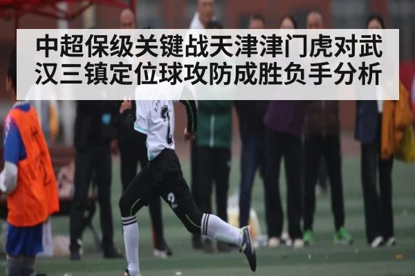 中超保级关键战天津津门虎对武汉三镇定位球攻防成胜负手分析