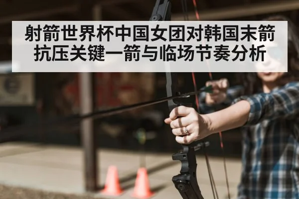 射箭世界杯中国女团对韩国末箭抗压关键一箭与临场节奏分析